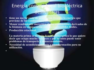 Energía convencional bioeléctrica
desventajas
• tiene un mayor coste de producción frente a la energía que
proviene de los combustibles fósiles
• Menor rendimiento energético de los combustibles derivados de
la biomasa en comparación con los combustibles fósiles.
• Producción estacional.
La materia prima es de baja densidad energética lo que quiere
decir que ocupa mucho volumen y por lo tanto puede tener
problemas de transporte y almacenamiento.
• Necesidad de acondicionamiento o transformación para su
utilización.
•
 