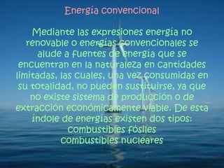 Energía convencional
Mediante las expresiones energía no
renovable o energías convencionales se
alude a fuentes de energía que se
encuentran en la naturaleza en cantidades
limitadas, las cuales, una vez consumidas en
su totalidad, no pueden sustituirse, ya que
no existe sistema de producción o de
extracción económicamente viable. De esta
índole de energías existen dos tipos:
combustibles fósiles
combustibles nucleares
 