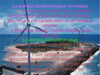 La energía convencional(no renovable)
1. No nos ayuda mucho en la economía
debido a que de ella se extrae el petróleo,
gas natural y el carbón; esto no se vuelve a
renovar
y entre mas trabajo cueste extraer se da
mas caro.
La energía eólica(renovable)
2. ayuda en la economía debido a que se
obtiene de fuentes naturales virtualmente
inagotables y que también contribuyen a la
reducción de emisiones de gases de efecto
invernadero; esto tiene como consecuencia
que son naturales y no cuestan nos
 