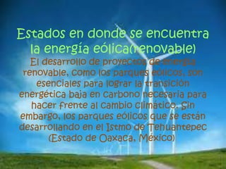 Estados en donde se encuentra
la energía eólica(renovable)
El desarrollo de proyectos de energía
renovable, como los parques eólicos, son
esenciales para lograr la transición
energética baja en carbono necesaria para
hacer frente al cambio climático. Sin
embargo, los parques eólicos que se están
desarrollando en el Istmo de Tehuantepec
(Estado de Oaxaca, México)
 