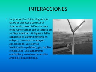 INTERACCIONES
• La generación eólica, al igual que
las otras clases, se conecta al
sistema de transmisión y es muy
importante contar con la certeza de
su disponibilidad. Si llegara a faltar
capacidad el sistema entraría en
colapso, causando un apagón
generalizado. Las plantas
tradicionales -petróleo, gas, nuclear
e hidráulica- son sumamente
confiables y cuentan con un alto
grado de disponibilidad.
 