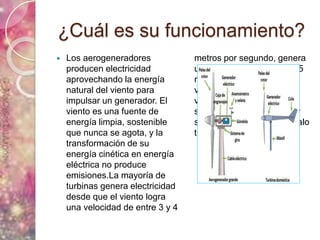 ¿Cuál es su funcionamiento?
 Los aerogeneradores
producen electricidad
aprovechando la energía
natural del viento para
impulsar un generador. El
viento es una fuente de
energía limpia, sostenible
que nunca se agota, y la
transformación de su
energía cinética en energía
eléctrica no produce
emisiones.La mayoría de
turbinas genera electricidad
desde que el viento logra
una velocidad de entre 3 y 4
metros por segundo, genera
una potencia máxima de 15
metros por segundo con
vientos que soplan a
velocidades medias
superiores a 25 metros por
segundo durante un intervalo
temporal de 10 minutos
 