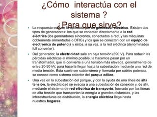¿Cómo interactúa con el
sistema ?
¿Para que sirve? La respuesta está en la aplicación de un generador eléctrico. Existen dos
tipos de generadores: los que se conectan directamente a la red
eléctrica (los generadores síncronos, conectados a red, y las máquinas
doblemente alimentadas o DFIG) y los que se conectan con un equipo de
electrónica de potencia y éstos, a su vez, a la red eléctrica (denominados
full converter).
 Del generador, la electricidad sale en baja tensión (690 V). Para reducir las
pérdidas eléctricas al mínimo posible, la hacemos pasar por un
transformador, que la convierte a una tensión más elevada, generalmente de
entre 20-30 kV, para hacerla llegar hasta la subestación mediante una red de
media tensión. Ésta suele ser subterránea y, formada por cables potencia,
se conoce como sistema colector del parque eólico.
 Una vez en la subestación del parque, y con la ayuda de una línea de alta
tensión, la electricidad se evacúa a una subestación de conexión y, de ahí,
mediante el sistema de red eléctrica de transporte, formado por las líneas
de alta tensión que transportan la energía a grandes distancias, y las
infraestructuras de distribución, la energía eléctrica llega hasta
nuestros hogares.
 