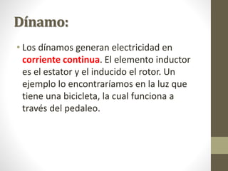 Dínamo:
• Los dínamos generan electricidad en
corriente continua. El elemento inductor
es el estator y el inducido el rotor. Un
ejemplo lo encontraríamos en la luz que
tiene una bicicleta, la cual funciona a
través del pedaleo.
 