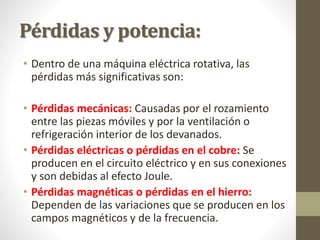 Pérdidas y potencia:
• Dentro de una máquina eléctrica rotativa, las
pérdidas más significativas son:
• Pérdidas mecánicas: Causadas por el rozamiento
entre las piezas móviles y por la ventilación o
refrigeración interior de los devanados.
• Pérdidas eléctricas o pérdidas en el cobre: Se
producen en el circuito eléctrico y en sus conexiones
y son debidas al efecto Joule.
• Pérdidas magnéticas o pérdidas en el hierro:
Dependen de las variaciones que se producen en los
campos magnéticos y de la frecuencia.
 
