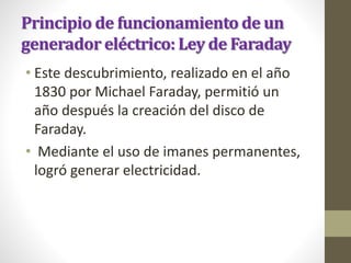 Principio de funcionamiento de un
generador eléctrico: Ley de Faraday
• Este descubrimiento, realizado en el año
1830 por Michael Faraday, permitió un
año después la creación del disco de
Faraday.
• Mediante el uso de imanes permanentes,
logró generar electricidad.
 