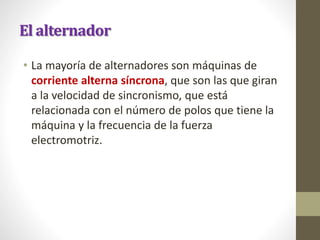 El alternador
• La mayoría de alternadores son máquinas de
corriente alterna síncrona, que son las que giran
a la velocidad de sincronismo, que está
relacionada con el número de polos que tiene la
máquina y la frecuencia de la fuerza
electromotriz.
 