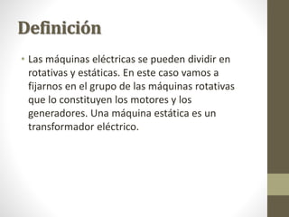 Definición
• Las máquinas eléctricas se pueden dividir en
rotativas y estáticas. En este caso vamos a
fijarnos en el grupo de las máquinas rotativas
que lo constituyen los motores y los
generadores. Una máquina estática es un
transformador eléctrico.
 