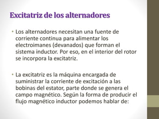 Excitatriz de los alternadores
• Los alternadores necesitan una fuente de
corriente continua para alimentar los
electroimanes (devanados) que forman el
sistema inductor. Por eso, en el interior del rotor
se incorpora la excitatriz.
• La excitatriz es la máquina encargada de
suministrar la corriente de excitación a las
bobinas del estator, parte donde se genera el
campo magnético. Según la forma de producir el
flujo magnético inductor podemos hablar de:
 