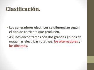 Clasificación.
• Los generadores eléctricos se diferencian según
el tipo de corriente que producen.
• Así, nos encontramos con dos grandes grupos de
máquinas eléctricas rotativas: los alternadores y
los dínamos.
 
