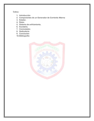 Índice:
1. Introducción
2. Componentes de un Generador de Corriente Alterna
3. Estator.
4. Rotor.
5. Sistema de enfriamiento.
6. Excitatriz.
7. Conmutador.
8. Dedicatoria
9. Conclusión
10.Bibliografía
 