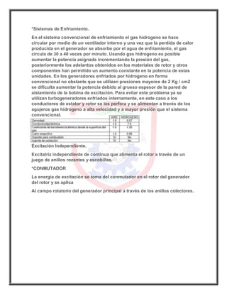 *Sistemas de Enfriamiento.
En el sistema convencional de enfriamiento el gas hidrogeno se hace
circular por medio de un ventilador interno y una vez que la perdida de calor
producida en el generador se absorbe por el agua de enfriamiento, el gas
circula de 30 a 40 veces por minuto. Usando gas hidrogeno es posible
aumentar la potencia asignada incrementando la presión del gas,
posteriormente los adelantos obtenidos en los materiales de rotor y otros
componentes han permitido un aumento constante en la potencia de estas
unidades. En los generadores enfriados por hidrogeno en forma
convencional no obstante que se utilizan presiones mayores de 2 Kg / cm2
se dificulta aumentar la potencia debido al grueso espesor de la pared de
aislamiento de la bobina de excitación. Para evitar este problema ya se
utilizan turbogeneradores enfriados internamente, en este caso a los
conductores de estator y rotor se les perfora y se alimentan a través de los
agujeros gas hidrogeno a alta velocidad y a mayor presión que el sistema
convencional.
Excitación Independiente.
Excitatriz independiente de continua que alimenta el rotor a través de un
juego de anillos rozantes y escobillas.
*CONMUTADOR
La energía de excitación se toma del conmutador en el rotor del generador
del rotor y se aplica
Al campo rotatorio del generador principal a través de los anillos colectores.
 