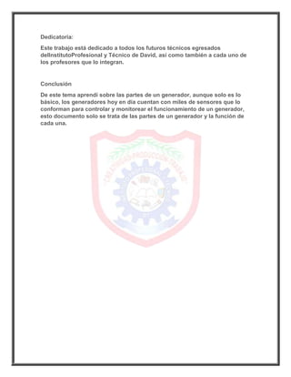 Dedicatoria:
Este trabajo está dedicado a todos los futuros técnicos egresados
delInstitutoProfesional y Técnico de David, así como también a cada uno de
los profesores que lo integran.
Conclusión
De este tema aprendí sobre las partes de un generador, aunque solo es lo
básico, los generadores hoy en día cuentan con miles de sensores que lo
conforman para controlar y monitorear el funcionamiento de un generador,
esto documento solo se trata de las partes de un generador y la función de
cada una.
 
