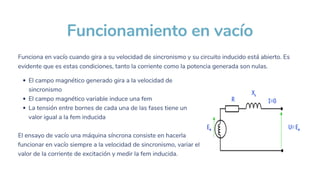 Funcionamiento en vacío
El campo magnético generado gira a la velocidad de
sincronismo
El campo magnético variable induce una fem
La tensión entre bornes de cada una de las fases tiene un
valor igual a la fem inducida
El ensayo de vacío una máquina síncrona consiste en hacerla
funcionar en vacío siempre a la velocidad de sincronismo, variar el
valor de la corriente de excitación y medir la fem inducida.
Funciona en vacío cuando gira a su velocidad de sincronismo y su circuito inducido está abierto. Es
evidente que es estas condiciones, tanto la corriente como la potencia generada son nulas.
 