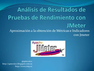 Aproximación a la obtención de Métricas e Indicadores
                                                  con Jmeter




                     @qatecnico
http://qatecnico.blogspot.com.es
              http://www.mtp.es
 