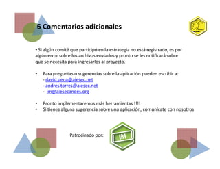 6 Comentarios adicionales
• Si algún comité que participó en la estrategia no está registrado, es por
algún error sobre los archivos enviados y pronto se les notificará sobre
que se necesita para ingresarlos al proyecto.
• Para preguntas o sugerencias sobre la aplicación pueden escribir a:
- david.pena@aiesec.net
- andres.torres@aiesec.net- andres.torres@aiesec.net
- im@aiesecandes.org
• Pronto implementaremos más herramientas !!!!
• Si tienes alguna sugerencia sobre una aplicación, comunícate con nosotros
Patrocinado por:
 