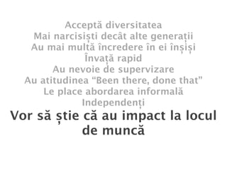 Acceptă diversitatea
   Mai narcisiști decât alte generații
   Au mai multă încredere în ei înșiși
               Învață rapid
        Au nevoie de supervizare
  Au atitudinea “Been there, done that”
      Le place abordarea informală
              Independenți
Vor să știe că au impact la locul
            de muncă
 