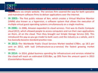• IN 1999
• The arrival of Salesforce.com in 1999 pioneered the concept of delivering enterprise
applications via simple website. The services firm covered the way for both specialist
and mainstream software firms to deliver applications over the Internet.
• IN 2003:- The first public release of Xen, which creates a Virtual Machine Monitor
(VMM) also known as a hypervisor, a software system that allows the execution of
multiple virtual guest operating systems simultaneously on a single machine.
• IN 2006:- In 2006, Amazon expanded its cloud services. First was its Elastic Compute
cloud (EC2), which allowed people to access computers and run their own applications
on them, all on the cloud. Then they brought out Simple Storage Service (S3). This
introduced the pay-as-you-go model to both users and the industry as a whole, and it
has basically become standard practice now.
• IN 2013:-The Worldwide Public Cloud Services Market totalled £78bn, up 18.5 per
cent on 2012, with IaaS (infrastructure-as-a-service) the fastest growing market
service.
• IN 2014:- In 2014, global business spending for infrastructure and services related to
the cloud will reach an estimated £103.8bn, up 20% from the amount spent in 2013
(Constellation Research).
11
 