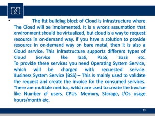 • The fist building block of Cloud is infrastructure where
The Cloud will be implemented. It is a wrong assumption that
environment should be virtualized, but cloud is a way to request
resource in on-demand way. If you have a solution to provide
resource in on-demand way on bare metal, then it is also a
Cloud service. This infrastructure supports different types of
Cloud Service like IaaS, PaaS, SaaS etc.
To provide these services you need Operating System Service,
which will be charged with requested service.
Business System Service (BSS) – This is mainly used to validate
the request and create the invoice for the consumed services.
There are multiple metrics, which are used to create the invoice
like Number of users, CPUs, Memory, Storage, I/Os usage
hours/month etc.
13
 