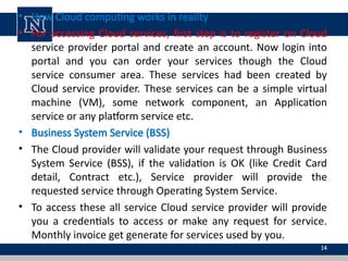 • How Cloud computing works in reality
• For accessing Cloud services, first step is to register on Cloud
service provider portal and create an account. Now login into
portal and you can order your services though the Cloud
service consumer area. These services had been created by
Cloud service provider. These services can be a simple virtual
machine (VM), some network component, an Application
service or any platform service etc.
• Business System Service (BSS)
• The Cloud provider will validate your request through Business
System Service (BSS), if the validation is OK (like Credit Card
detail, Contract etc.), Service provider will provide the
requested service through Operating System Service.
• To access these all service Cloud service provider will provide
you a credentials to access or make any request for service.
Monthly invoice get generate for services used by you.
14
 