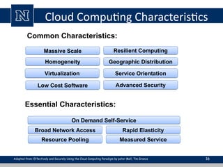 Cloud Computing Characteristics
16
Common Characteristics:
Low Cost Software
Virtualization Service Orientation
Advanced Security
Homogeneity
Massive Scale Resilient Computing
Geographic Distribution
Essential Characteristics:
Resource Pooling
Broad Network Access Rapid Elasticity
Measured Service
On Demand Self-Service
Adopted from: Effectively and Securely Using the Cloud Computing Paradigm by peter Mell, Tim Grance
 