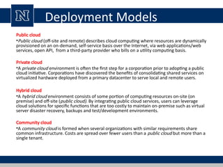 Deployment Models
Public cloud
•Public cloud (off-site and remote) describes cloud computing where resources are dynamically
provisioned on an on-demand, self-service basis over the Internet, via web applications/web
services, open API, from a third-party provider who bills on a utility computing basis.
Private cloud
•A private cloud environment is often the first step for a corporation prior to adopting a public
cloud initiative. Corporations have discovered the benefits of consolidating shared services on
virtualized hardware deployed from a primary datacenter to serve local and remote users.
Hybrid cloud
•A hybrid cloud environment consists of some portion of computing resources on-site (on
premise) and off-site (public cloud). By integrating public cloud services, users can leverage
cloud solutions for specific functions that are too costly to maintain on-premise such as virtual
server disaster recovery, backups and test/development environments.
Community cloud
•A community cloud is formed when several organizations with similar requirements share
common infrastructure. Costs are spread over fewer users than a public cloud but more than a
single tenant.
 