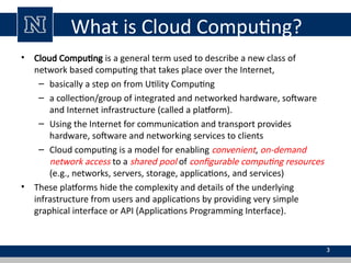 What is Cloud Computing?
• Cloud Computing is a general term used to describe a new class of
network based computing that takes place over the Internet,
– basically a step on from Utility Computing
– a collection/group of integrated and networked hardware, software
and Internet infrastructure (called a platform).
– Using the Internet for communication and transport provides
hardware, software and networking services to clients
– Cloud computing is a model for enabling convenient, on-demand
network access to a shared pool of configurable computing resources
(e.g., networks, servers, storage, applications, and services)
• These platforms hide the complexity and details of the underlying
infrastructure from users and applications by providing very simple
graphical interface or API (Applications Programming Interface).
3
 