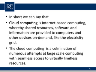 • In short we can say that
• Cloud computing is Internet-based computing,
whereby shared resources, software and
information are provided to computers and
other devices on-demand, like the electricity
grid.
• The cloud computing is a culmination of
numerous attempts at large scale computing
with seamless access to virtually limitless
resources.
6
 
