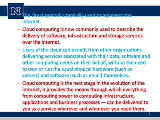 7
– The cloud symbol is typically used to represent the
internet.
– Cloud computing is now commonly used to describe the
delivery of software, infrastructure and storage services
over the internet.
– Users of the cloud can benefit from other organizations
delivering services associated with their data, software and
other computing needs on their behalf, without the need
to own or run the usual physical hardware (such as
servers) and software (such as email) themselves.
– Cloud computing is the next stage in the evolution of the
internet, it provides the means through which everything
from computing power to computing infrastructure,
applications and business processes — can be delivered to
you as a service wherever and whenever you need them.
 