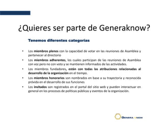 ¿Quieres ser parte de Generaknow?
• Los miembros plenos con la capacidad de votar en las reuniones de Asamblea y
pertenecer al directorio
• Los miembros adherentes, los cuales participan de las reuniones de Asamblea
con voz pero no con voto y se mantienen informados de las actividades.
• Los miembros fundadores, están con todas las atribuciones relacionadas al
desarrollo de la organización en el tiempo.
• Los miembros honorarios son nombrados en base a su trayectoria y reconocida
próvida en el desarrollo de sus funciones
• Los invitados son registrados en el portal del sitio web y pueden interactuar en
general en los procesos de políticas públicas y eventos de la organización.
Tenemos diferentes categorías
 