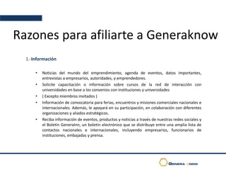 Razones para afiliarte a Generaknow
1.-Información
• Noticias del mundo del emprendimiento, agenda de eventos, datos importantes,
entrevistas a empresarios, autoridades, y emprendedores.
• Solicite capacitación o información sobre cursos de la red de interacción con
universidades en base a los convenios con instituciones y universidades
• ( Excepto miembros invitados )
• Información de convocatoria para ferias, encuentros y misiones comerciales nacionales e
internacionales. Además, le apoyará en su participación, en colaboración con diferentes
organizaciones y aliados estratégicos.
• Reciba información de eventos, productos y noticias a través de nuestras redes sociales y
el Boletín GeneraInn, un boletín electrónico que se distribuye entre una amplia lista de
contactos nacionales e internacionales, incluyendo empresarios, funcionarios de
instituciones, embajadas y prensa.
 
