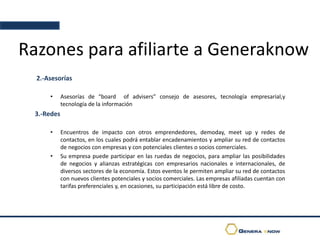Razones para afiliarte a Generaknow
2.-Asesorías
• Asesorías de “board of advisers” consejo de asesores, tecnología empresarial,y
tecnología de la información
3.-Redes
• Encuentros de impacto con otros emprendedores, demoday, meet up y redes de
contactos, en los cuales podrá entablar encadenamientos y ampliar su red de contactos
de negocios con empresas y con potenciales clientes o socios comerciales.
• Su empresa puede participar en las ruedas de negocios, para ampliar las posibilidades
de negocios y alianzas estratégicas con empresarios nacionales e internacionales, de
diversos sectores de la economía. Estos eventos le permiten ampliar su red de contactos
con nuevos clientes potenciales y socios comerciales. Las empresas afiliadas cuentan con
tarifas preferenciales y, en ocasiones, su participación está libre de costo.
 