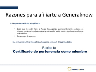 Razones para afiliarte a Generaknow
4.- Representatividad e Incidencia
• Dado que la unión hace la fuerza, Generaknow permanentemente participa en
diversos temas de interés empresarial, sectorial y social, tanto a escala nacional como
internacional.
• Convenios y descuentos.
Con su incorporación a Generaknow, ingresan a un mundo de oportunidades.
Recibe tu
Certificado de pertenencia como miembro
 