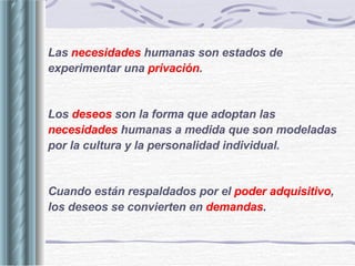 Las  necesidades   humanas son estados de experimentar una  privación . Los  deseos  son la forma que adoptan las  necesidades   humanas a medida que son modeladas por la cultura y la personalidad individual. Cuando están respaldados por el  poder adquisitivo , los deseos se convierten en  demandas . 