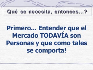 Primero... Entender que el Mercado TODAVÍA son Personas y que como tales se comporta! Qué se necesita, entonces...? 