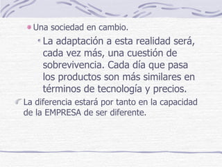 Una sociedad en cambio. La adaptación a esta realidad será, cada vez más, una cuestión de sobrevivencia. Cada día que pasa los productos son más similares en términos de tecnología y precios. La diferencia estará por tanto en la capacidad de la EMPRESA de ser diferente. 