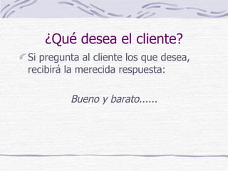 ¿Qué desea el cliente? Si pregunta al cliente los que desea, recibirá la merecida respuesta: Bueno y barato...... 
