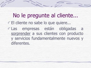 No le pregunte al cliente... El cliente no sabe lo que quiere... Las empresas están obligadas a  sorprender  a sus clientes con producto y servicios fundamentalmente nuevos y diferentes. 