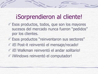 ¡Sorprendieron al cliente! Esos productos, todos, que son los mayores sucesos del mercado nunca fueron “pedidos” por los clientes. Esos productos “reinventaron sus sectores” ¡El Post-it reinventó el mensaje/recado! ¡El Walkman reinventó el andar solitario! ¡Windows reinventó el computador! 