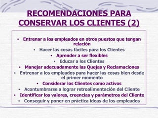RECOMENDACIONES PARA CONSERVAR LOS CLIENTES (2) Entrenar a los empleados en otros puestos que tengan relación Hacer las cosas fáciles para los Clientes Aprender a ser flexibles Educar a los Clientes Manejar adecuadamente las Quejas y Reclamaciones Entrenar a los empleados para hacer las cosas bien desde el primer momento Considerar los Clientes como activos Acontumbrarse a lograr retroalimentación del Cliente Identificar los valores, creencias y parámetros del Cliente Conseguir y poner en práctica ideas de los empleados 
