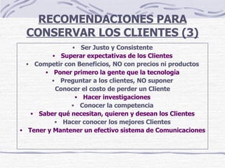 RECOMENDACIONES PARA CONSERVAR LOS CLIENTES (3) Ser Justo y Consistente Superar expectativas de los Clientes Competir con Beneficios, NO con precios ni productos Poner primero la gente que la tecnología Preguntar a los clientes, NO suponer Conocer el costo de perder un Cliente Hacer investigaciones Conocer la competencia Saber qué necesitan, quieren y desean los Clientes Hacer conocer los mejores Clientes Tener y Mantener un efectivo sistema de Comunicaciones 