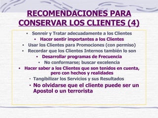 RECOMENDACIONES PARA CONSERVAR LOS CLIENTES (4) Sonreir y Tratar adecuadamente a los Clientes Hacer sentir importantes a los Clientes Usar los Clientes para Promociones (con permiso) Recordar que los Clientes Internos también lo son Desarrollar programas de Frecuencia No conformarse; buscar excelencia Hacer saber a los Clientes que son tenidos en cuenta, pero con hechos y realidades Tangibilizar los Servicios y sus Resultados No olvidarse que el cliente puede ser un Apostol o un terrorista 