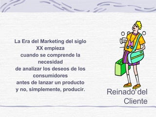 ©  Derechos reservados Reinado del Cliente La Era del Marketing del siglo XX empieza cuando se comprende la necesidad de analizar los deseos de los consumidores antes de lanzar un producto y no, simplemente, producir. 