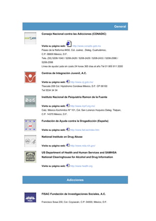 General

Consejo Nacional contra las Adicciones (CONADIC)



Visita su página web:       http://www.conadic.gob.mx
Paseo de la Reforma #450, Col. Juárez , Deleg. Cuahutémoc,
C.P. 06600 México, D.F.
Tels. (55) 5208-1040 / 5208-2426 / 5208-2429 / 5208-2433 / 5208-2586 /
5208-2598
Línea de ayuda Lada sin costo 24 horas 365 días al año Tel 01 800 911 2000

Centros de Integración Juvenil, A.C.


Visita su página web:     http://www.cij.gob.mx/
Tlaxcala 208 Col. Hipódromo Condesa México, D.F. CP 06100
Tel 5534 34 34

Instituto Nacional de Psiquiatría Ramon de la Fuente


Visita su página web:     http://www.inprf.org.mx/
Calz. México-Xochimilco Nº 101, Col. San Lorenzo Huipulco Deleg. Tlalpan,
C.P. 14370 México, D.F.

Fundación de Ayuda contra la Drogadicción (España)


Visita su página web:     http://www.fad.es/index.htm

National Institute on Drug Abuse


Visita su página web:     http://www.nida.nih.gov/

US Department of Health and Human Services and SAMHSA
National Clearinghouse for Alcohol and Drug Information


Visita su página web:     http://www.health.org




                        Adicciones



FISAC Fundación de Investigaciones Sociales, A.C.


Francisco Sosa 230, Col. Coyoacán, C.P. 04000, México, D.F.
 