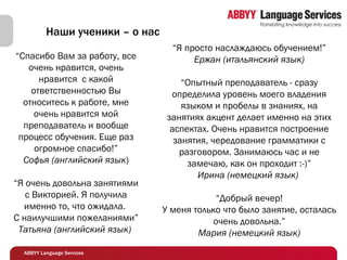 “ Спасибо Вам за работу, все очень нравится, очень нравится    с какой ответственностью Вы относитесь к работе, мне очень нравится мой преподаватель и вообще процесс обучения. Еще раз огромное спасибо!” Софья (английский язык ) “ Я очень довольна занятиями с Викторией. Я получила именно то, что ожидала.   С наилучшими пожеланиями” Татьяна (английский язык)  Наши ученики – о нас “ Я просто наслаждаюсь обучением!” Ержан (итальянский язык) “ Опытный преподаватель - сразу определила уровень моего владения языком и пробелы в знаниях, на занятиях акцент делает именно на этих аспектах. Очень нравится построение занятия, чередование грамматики с разговором. Занимаюсь час и не замечаю, как он проходит :-)” Ирина (немецкий язык)  “ Добрый вечер! У меня только что было занятие, осталась очень довольна. ” Мария (немецкий язык) 