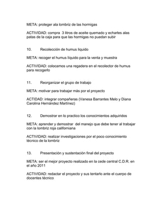 META: proteger ala lombriz de las hormigas

ACTIVIDAD: compra 3 litros de aceite quemado y echarles alas
patas de la caja para que las hormigas no puedan subir


10.     Recolección de humus liquido

META: recoger el humus líquido para la venta y muestra

ACTIVIDAD: colocamos una regadera en el recolector de humus
para recogerlo


11.     Reorganizar el grupo de trabajo

META: motivar para trabajar más por el proyecto

ACTIDAD: integrar compañeras (Vanesa Barrantes Melo y Diana
Carolina Hernández Martínez)


12.     Demostrar en lo practico los conocimientos adquiridos

META: aprender y demostrar del manejo que debe tener al trabajar
con la lombriz roja californiana

ACTIVIDAD: realizar investigaciones por el poco conocimiento
técnico de la lombriz


13.     Presentación y sustentación final del proyecto

META: ser el mejor proyecto realizado en la cede central C.D.R. en
el año 2011

ACTIVIDAD: redactar el proyecto y sus tentarlo ante el cuerpo de
docentes técnico
 