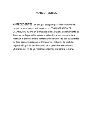 MARCO TEORICO


ANTECEDENTES: En el lugar escogido para la realización del
proyecto, se encuentra situado en la CONCENTRACION DE
DESARROLLO RURAL en el municipio de Saravena departamento de
Arauca este lugar había sido ocupado años atrás también para
manejar el proyecto de la lombricultura manejado por estudiantes
de área agropecuaria que al terminar sus estudios de bachiller
dejaron el lugar en un abandono total pero ahora se vuelve a
utilizar con el fin de un mejor reconocimiento para la lombriz.
 