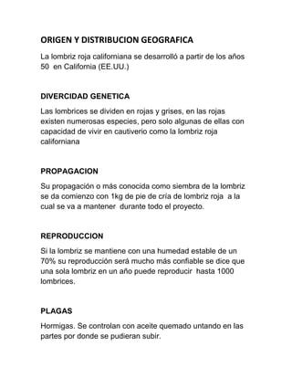 ORIGEN Y DISTRIBUCION GEOGRAFICA
La lombriz roja californiana se desarrolló a partir de los años
50 en California (EE.UU.)


DIVERCIDAD GENETICA
Las lombrices se dividen en rojas y grises, en las rojas
existen numerosas especies, pero solo algunas de ellas con
capacidad de vivir en cautiverio como la lombriz roja
californiana


PROPAGACION
Su propagación o más conocida como siembra de la lombriz
se da comienzo con 1kg de pie de cría de lombriz roja a la
cual se va a mantener durante todo el proyecto.


REPRODUCCION
Si la lombriz se mantiene con una humedad estable de un
70% su reproducción será mucho más confiable se dice que
una sola lombriz en un año puede reproducir hasta 1000
lombrices.


PLAGAS
Hormigas. Se controlan con aceite quemado untando en las
partes por donde se pudieran subir.
 