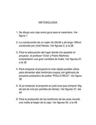 METODOLOGIA


1. Se dibujo una caja como guía para el carpintero. Ver
   figura 1

2. La construcción de un cajón de 25x36 y de largo 180cm
   construido por Uriel Henao. Ver figuras 2, a la 26

3. Para la adecuación del lugar donde iría aquedar el
   proyecto el profesor Víctor y Pedro Martínez
   emprestaron una gran cantidad de malla. Ver figuras 27,
   a la 35

4. Para empezar el proyecto lo más rápido posible utilice
   para alimentar alas lombrices rusque con gallinaza de
   proyecto productivo de pollos “POLLO RICO”. Ver figura
   36

5. Al yo empezar el proyecto en julio tuve que comprar 5kg
   de pie de cría por perdida de tiempo. Ver figuras 37, ala
   44

6. Para la protección de las lombrices de las aves recorte
   una malla al largor de la caja. Ver figuras 45, a la 48
 