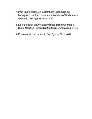 7. Para la protección de las lombrices por plaga de
   hormigas (insectos) compre una botella de 3ltr de aceite
   quemado. Ver figuras 49, a la 53

8. La integración de Angélica Vanesa Barrantes Melo y
   Diana Carolina Hernández Martínez. Ver figuras 54 y 55

9. Presentación del producto. Ver figuras 56, a la 60
 